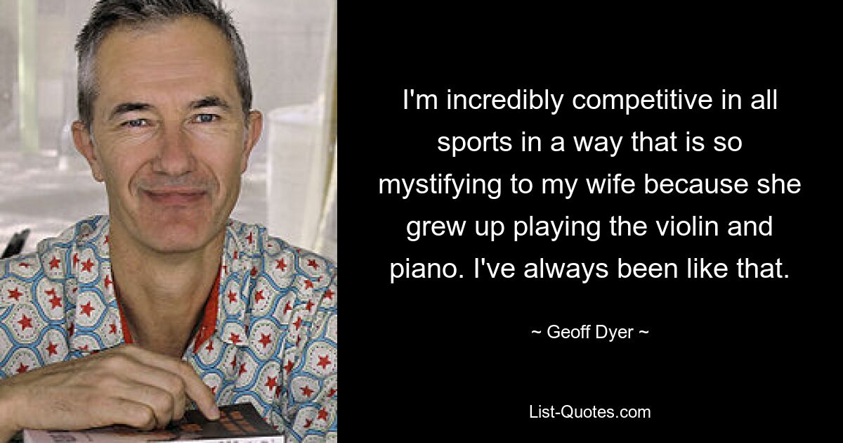 I'm incredibly competitive in all sports in a way that is so mystifying to my wife because she grew up playing the violin and piano. I've always been like that. — © Geoff Dyer