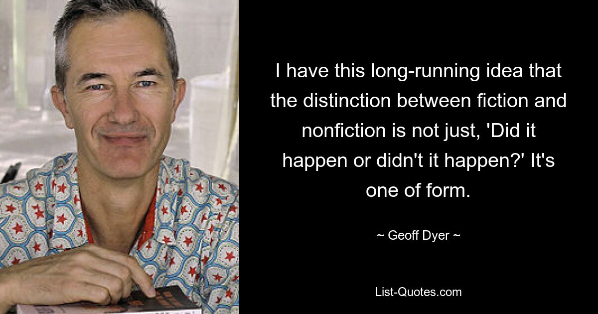 I have this long-running idea that the distinction between fiction and nonfiction is not just, 'Did it happen or didn't it happen?' It's one of form. — © Geoff Dyer