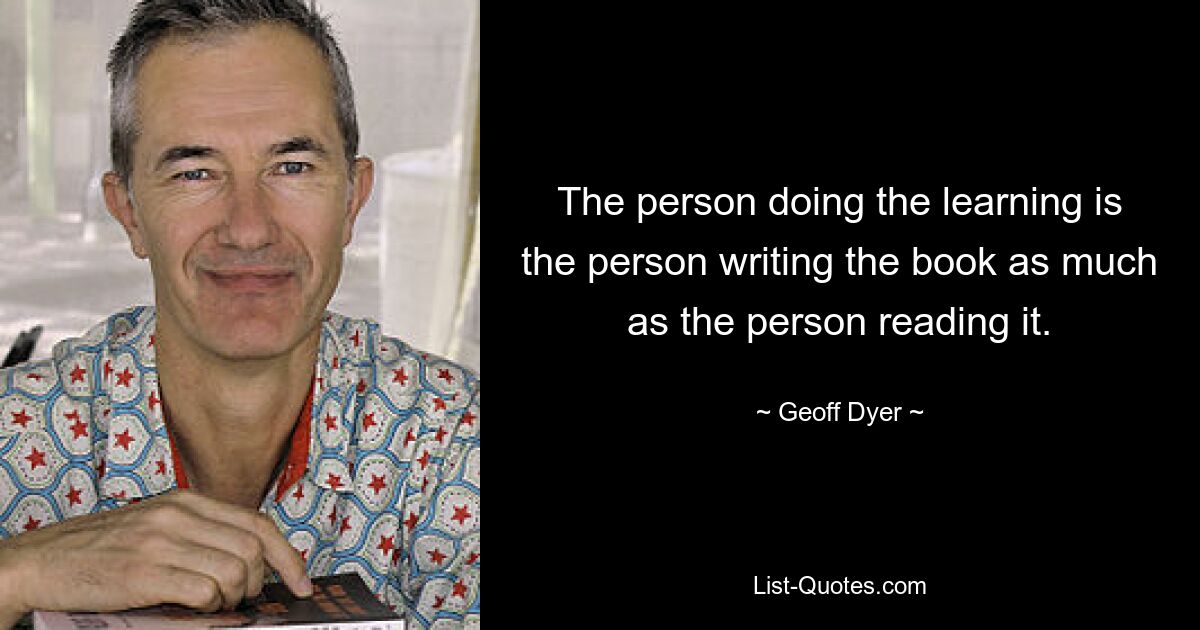 The person doing the learning is the person writing the book as much as the person reading it. — © Geoff Dyer