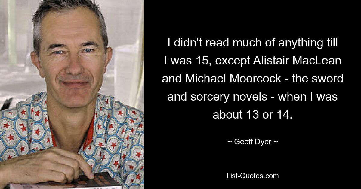 I didn't read much of anything till I was 15, except Alistair MacLean and Michael Moorcock - the sword and sorcery novels - when I was about 13 or 14. — © Geoff Dyer