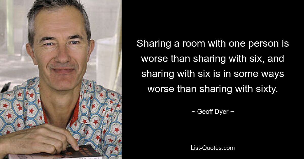 Sharing a room with one person is worse than sharing with six, and sharing with six is in some ways worse than sharing with sixty. — © Geoff Dyer