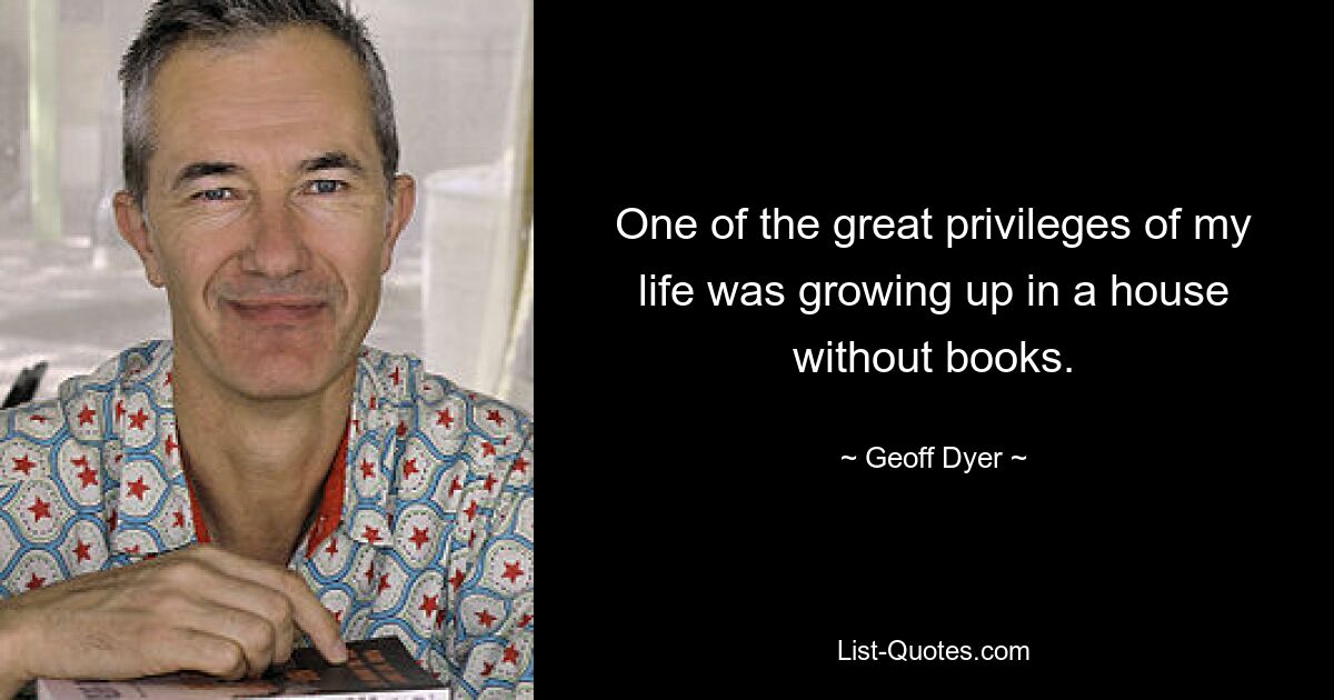 One of the great privileges of my life was growing up in a house without books. — © Geoff Dyer