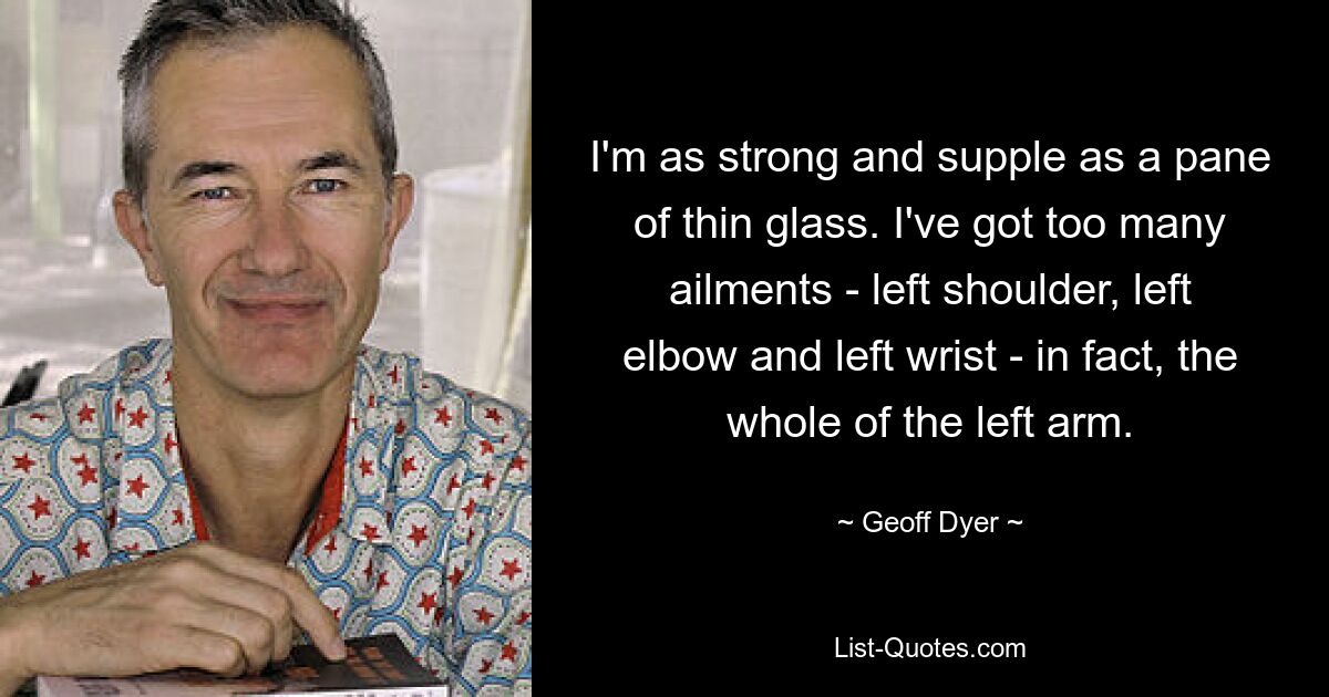 I'm as strong and supple as a pane of thin glass. I've got too many ailments - left shoulder, left elbow and left wrist - in fact, the whole of the left arm. — © Geoff Dyer