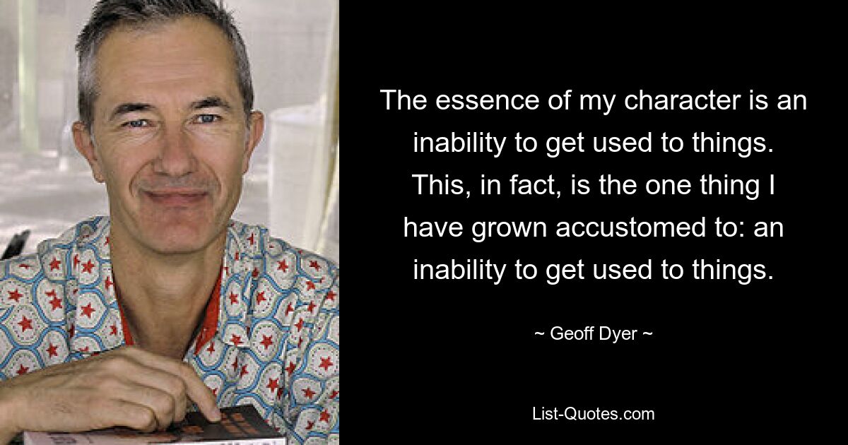 The essence of my character is an inability to get used to things. This, in fact, is the one thing I have grown accustomed to: an inability to get used to things. — © Geoff Dyer