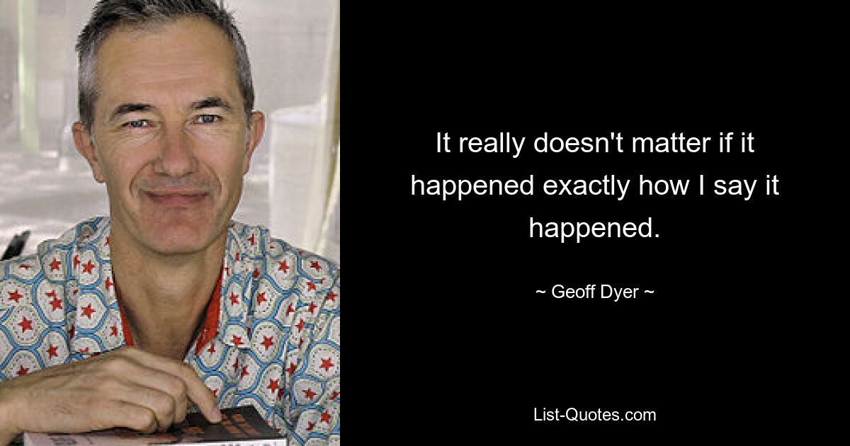 It really doesn't matter if it happened exactly how I say it happened. — © Geoff Dyer