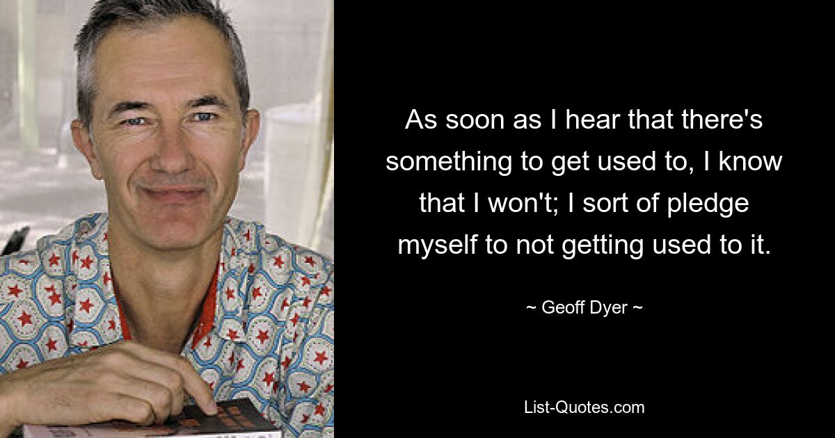 As soon as I hear that there's something to get used to, I know that I won't; I sort of pledge myself to not getting used to it. — © Geoff Dyer