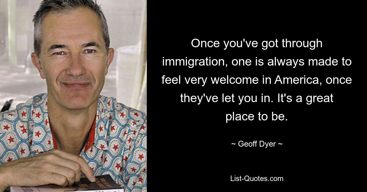 Once you've got through immigration, one is always made to feel very welcome in America, once they've let you in. It's a great place to be. — © Geoff Dyer