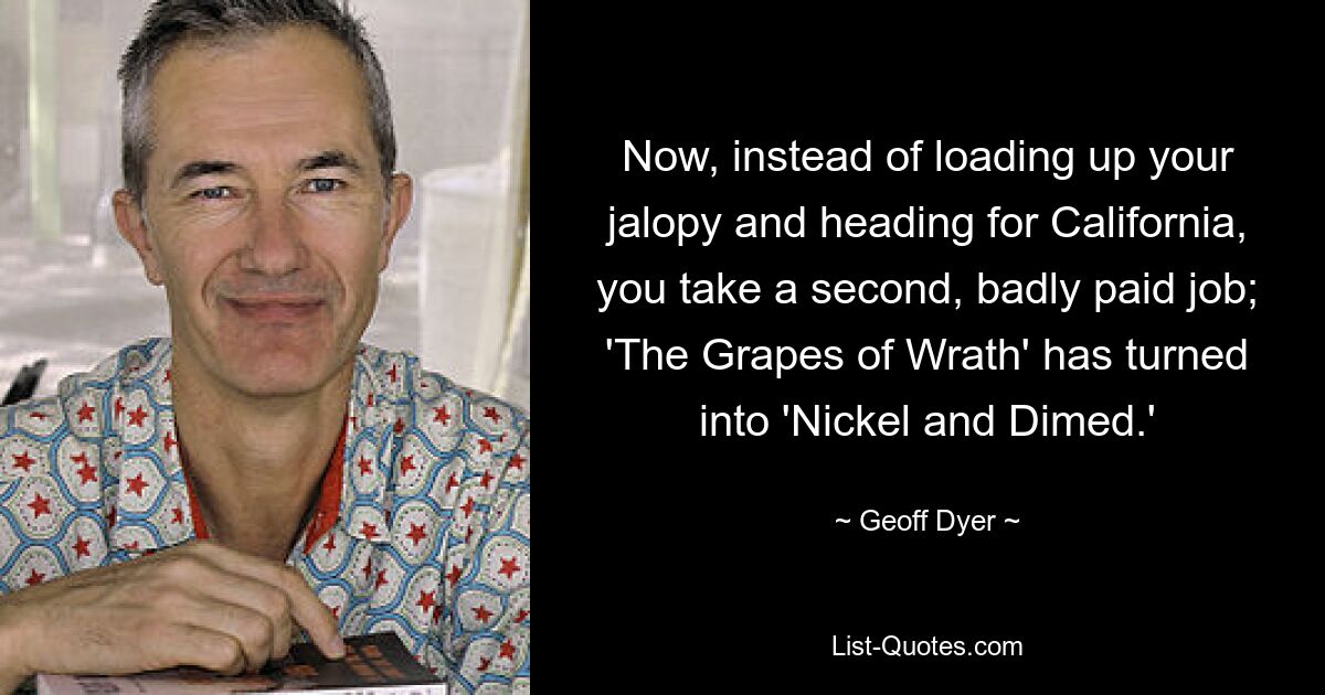 Now, instead of loading up your jalopy and heading for California, you take a second, badly paid job; 'The Grapes of Wrath' has turned into 'Nickel and Dimed.' — © Geoff Dyer