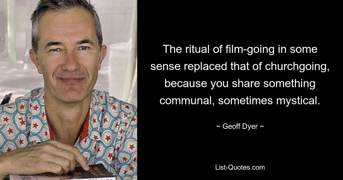 The ritual of film-going in some sense replaced that of churchgoing, because you share something communal, sometimes mystical. — © Geoff Dyer