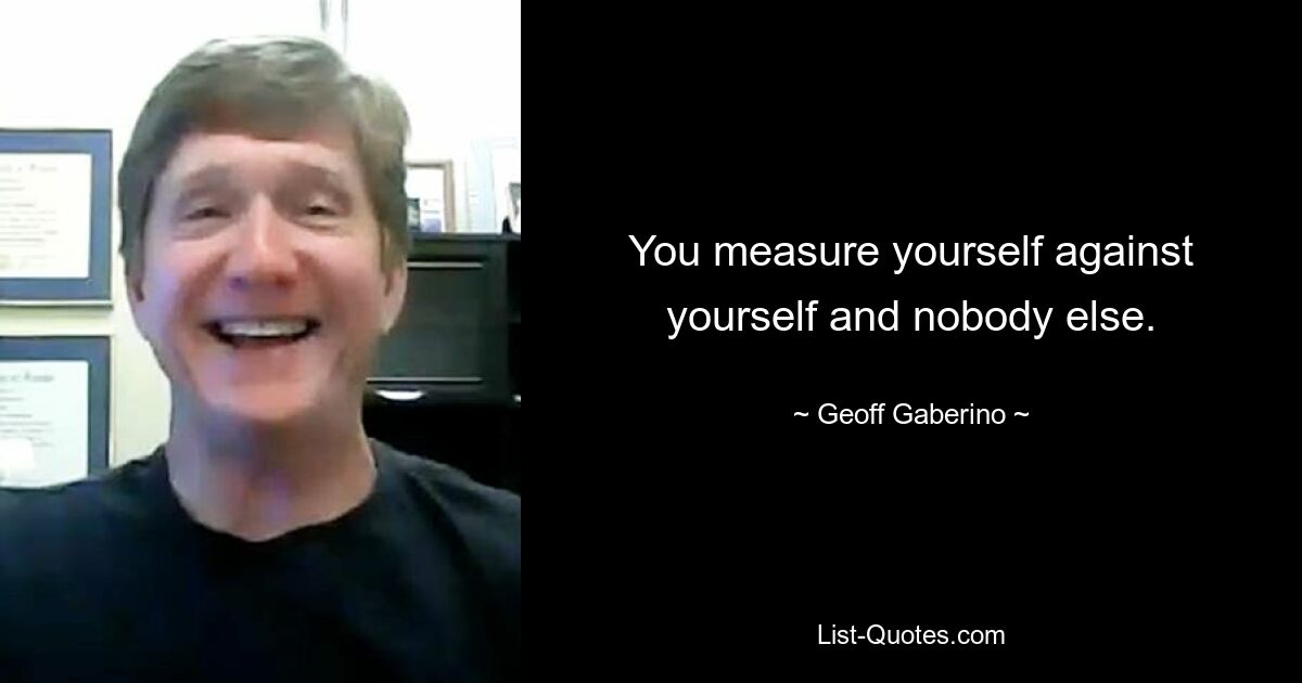 You measure yourself against yourself and nobody else. — © Geoff Gaberino