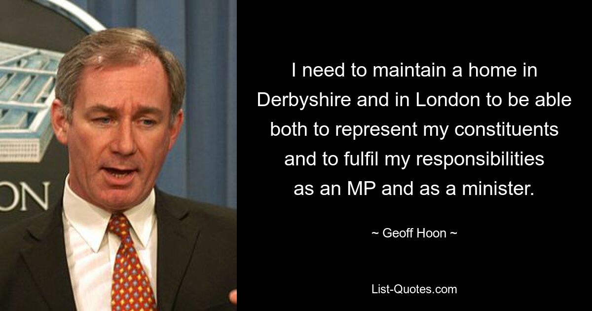 I need to maintain a home in Derbyshire and in London to be able both to represent my constituents and to fulfil my responsibilities as an MP and as a minister. — © Geoff Hoon