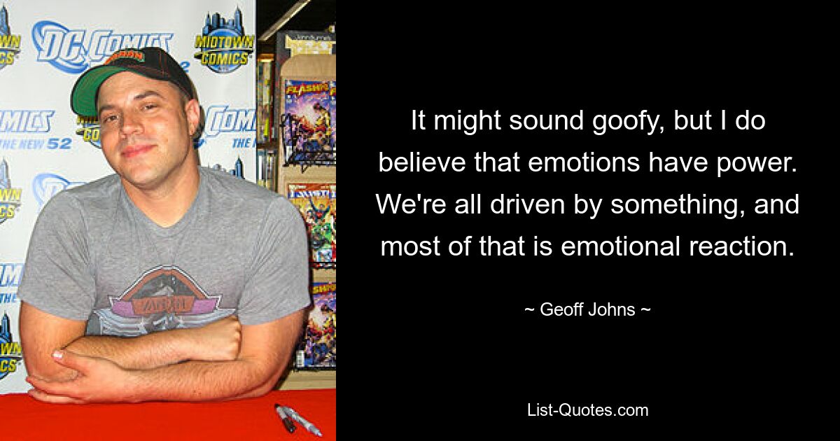 It might sound goofy, but I do believe that emotions have power. We're all driven by something, and most of that is emotional reaction. — © Geoff Johns