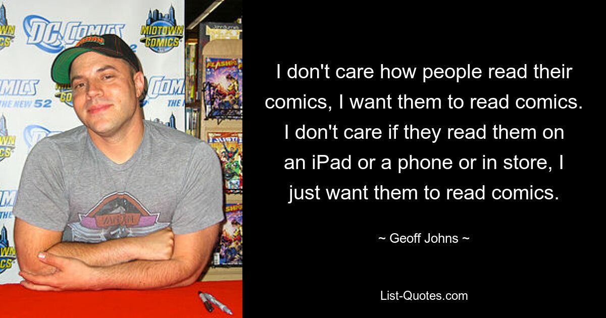 I don't care how people read their comics, I want them to read comics. I don't care if they read them on an iPad or a phone or in store, I just want them to read comics. — © Geoff Johns