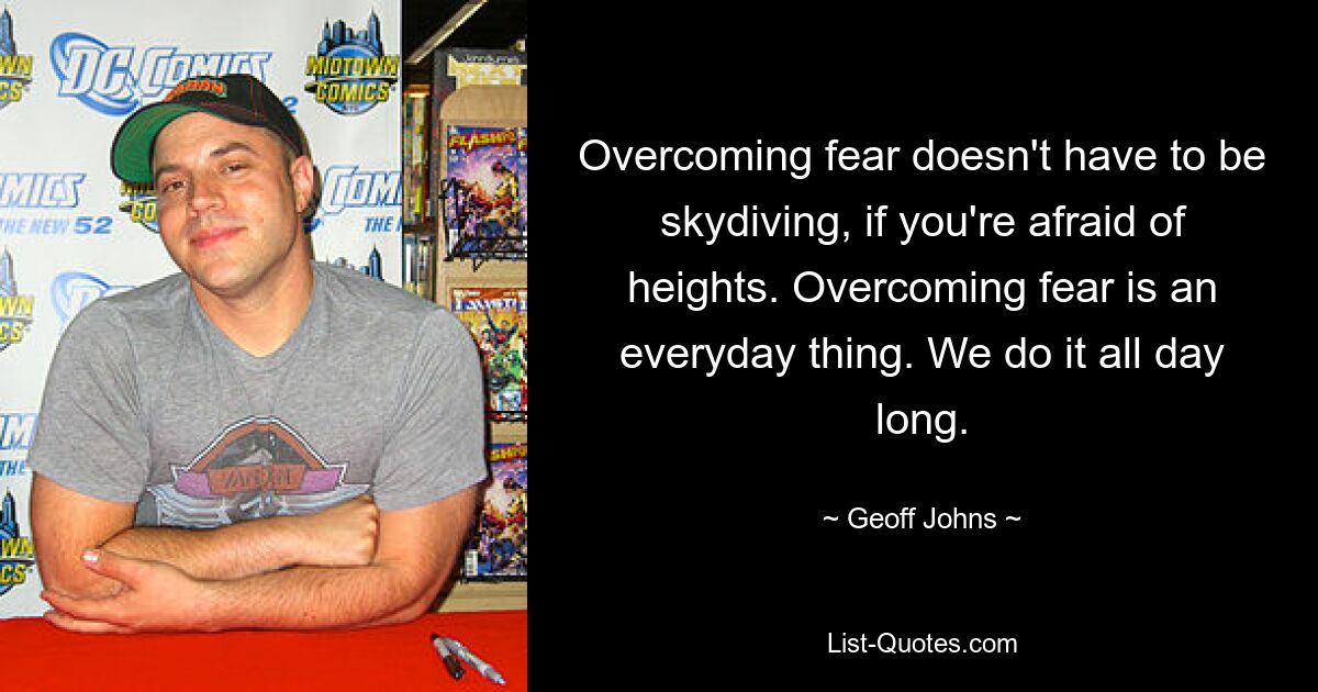 Overcoming fear doesn't have to be skydiving, if you're afraid of heights. Overcoming fear is an everyday thing. We do it all day long. — © Geoff Johns