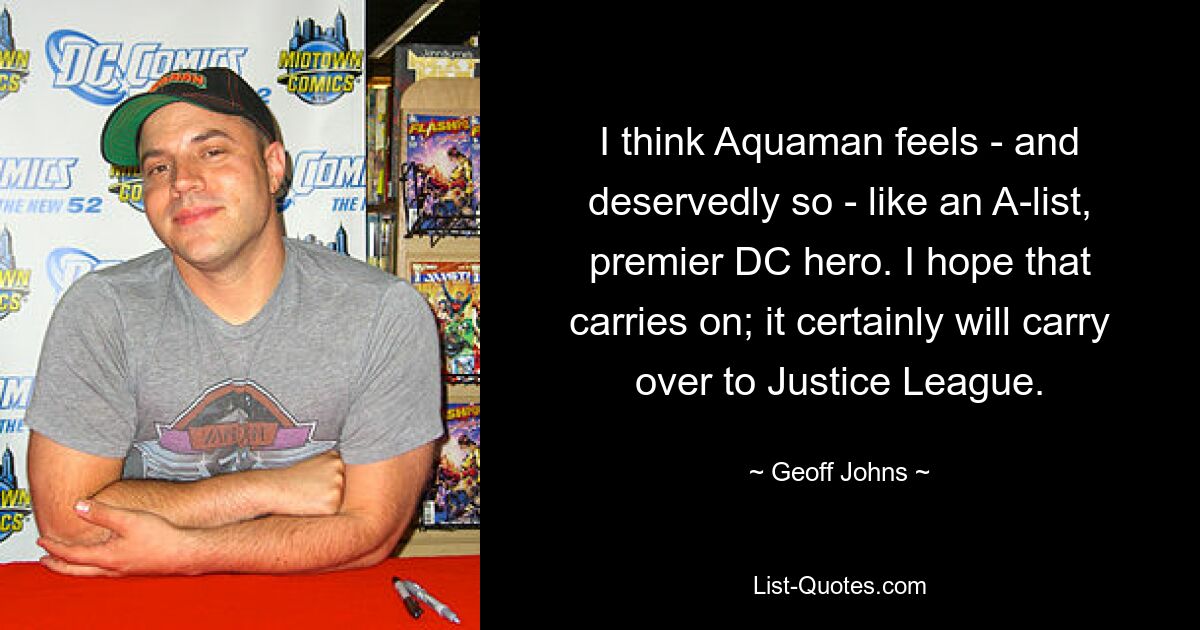 I think Aquaman feels - and deservedly so - like an A-list, premier DC hero. I hope that carries on; it certainly will carry over to Justice League. — © Geoff Johns