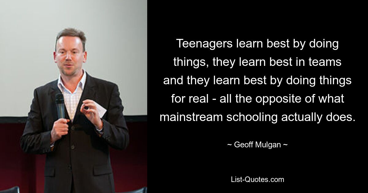 Teenagers learn best by doing things, they learn best in teams and they learn best by doing things for real - all the opposite of what mainstream schooling actually does. — © Geoff Mulgan