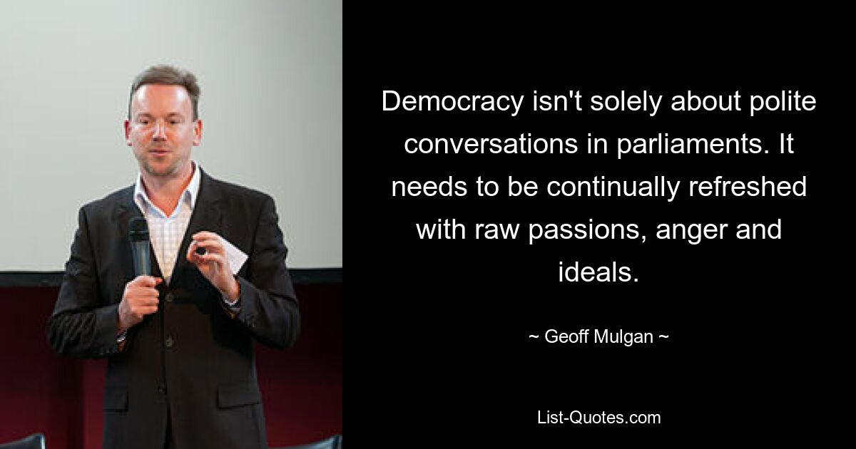 Democracy isn't solely about polite conversations in parliaments. It needs to be continually refreshed with raw passions, anger and ideals. — © Geoff Mulgan