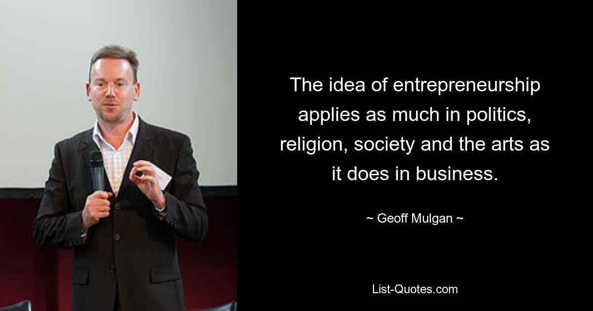 The idea of entrepreneurship applies as much in politics, religion, society and the arts as it does in business. — © Geoff Mulgan