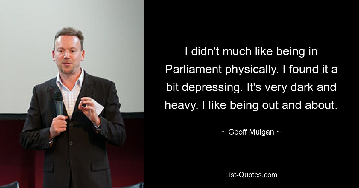 I didn't much like being in Parliament physically. I found it a bit depressing. It's very dark and heavy. I like being out and about. — © Geoff Mulgan