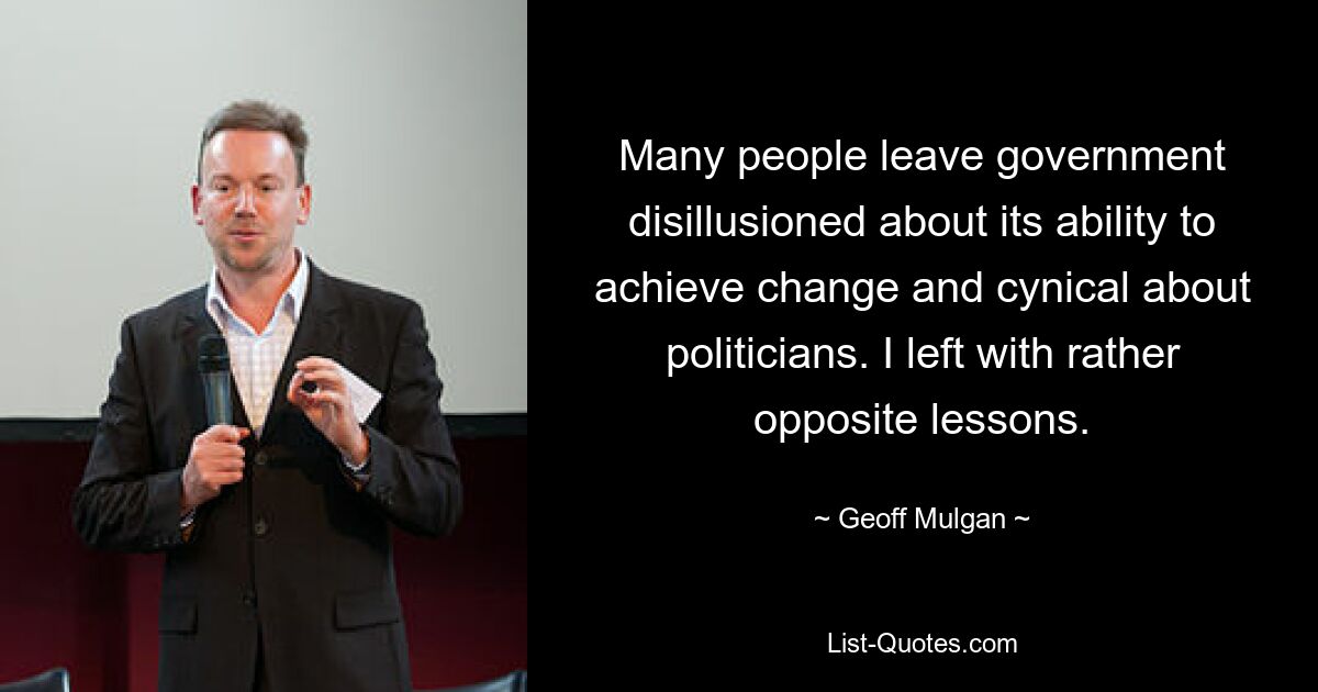 Many people leave government disillusioned about its ability to achieve change and cynical about politicians. I left with rather opposite lessons. — © Geoff Mulgan