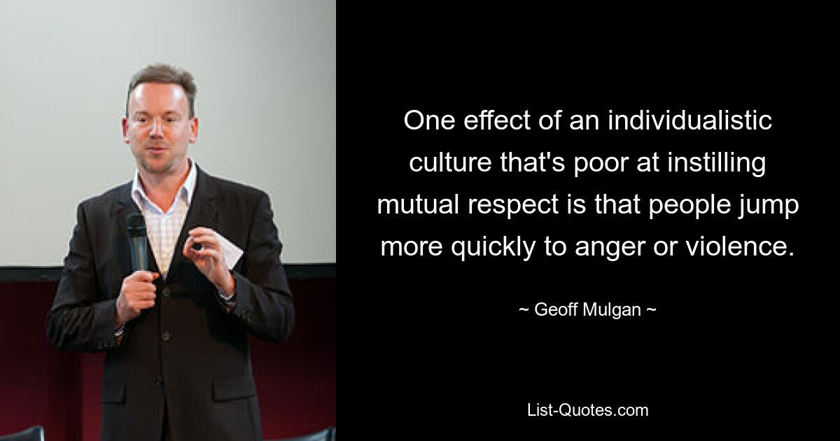 One effect of an individualistic culture that's poor at instilling mutual respect is that people jump more quickly to anger or violence. — © Geoff Mulgan