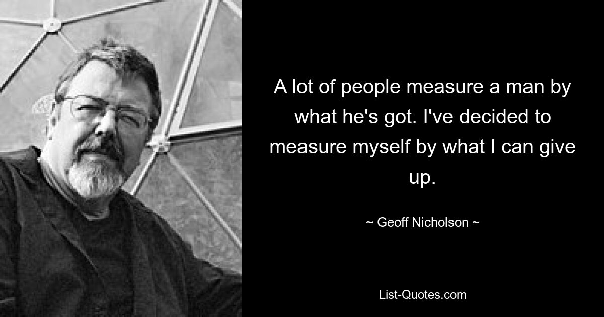 A lot of people measure a man by what he's got. I've decided to measure myself by what I can give up. — © Geoff Nicholson