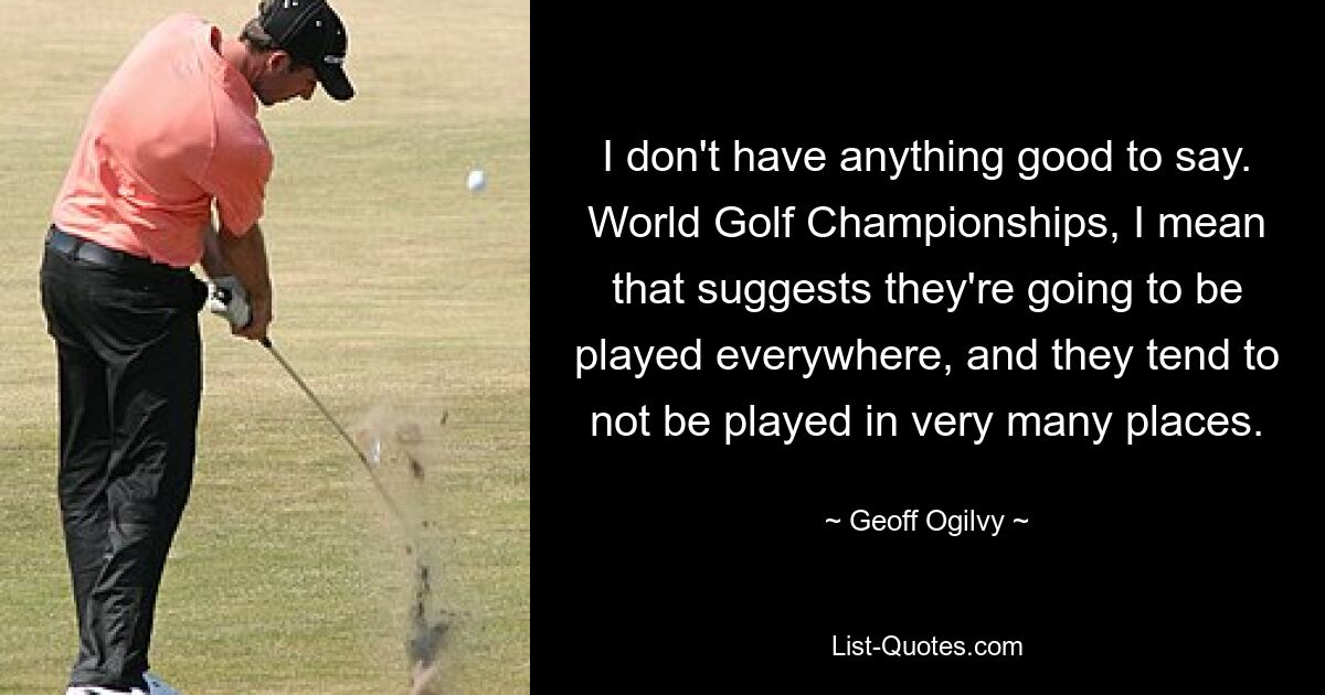 I don't have anything good to say. World Golf Championships, I mean that suggests they're going to be played everywhere, and they tend to not be played in very many places. — © Geoff Ogilvy