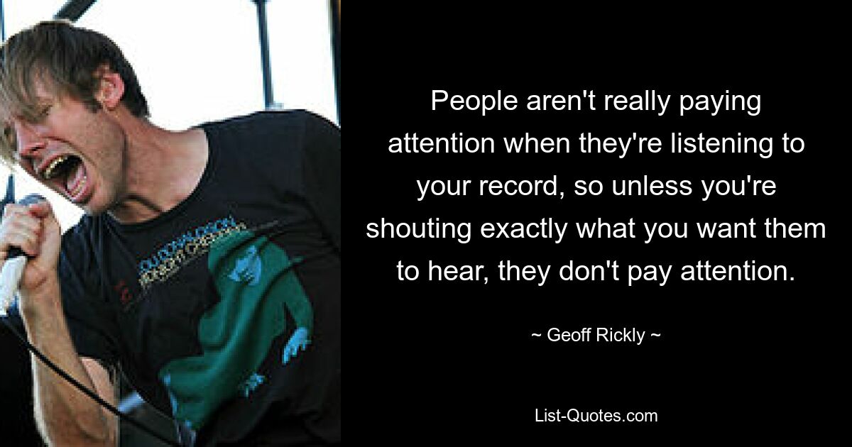 People aren't really paying attention when they're listening to your record, so unless you're shouting exactly what you want them to hear, they don't pay attention. — © Geoff Rickly