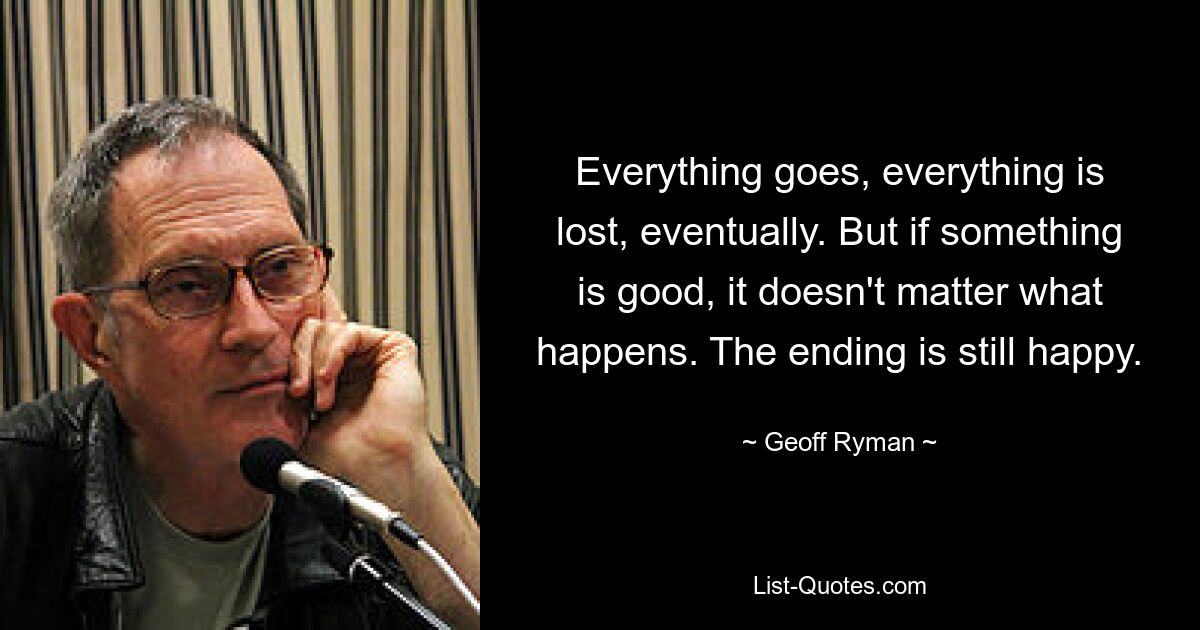 Everything goes, everything is lost, eventually. But if something is good, it doesn't matter what happens. The ending is still happy. — © Geoff Ryman