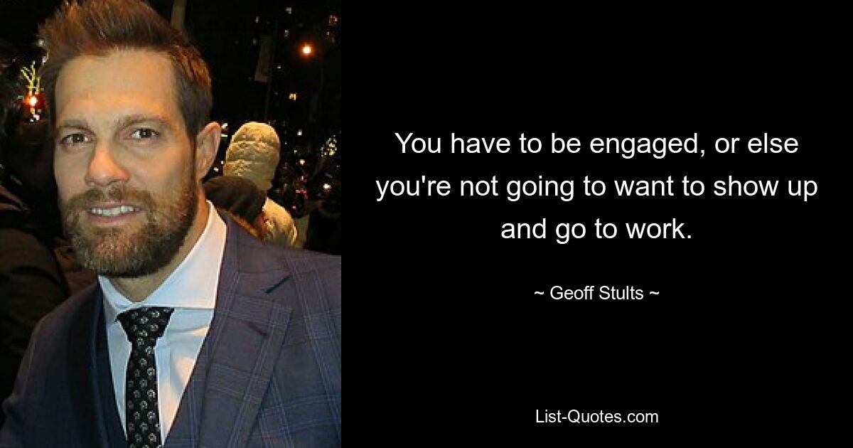 You have to be engaged, or else you're not going to want to show up and go to work. — © Geoff Stults