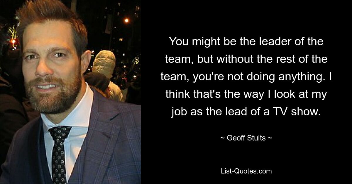 You might be the leader of the team, but without the rest of the team, you're not doing anything. I think that's the way I look at my job as the lead of a TV show. — © Geoff Stults