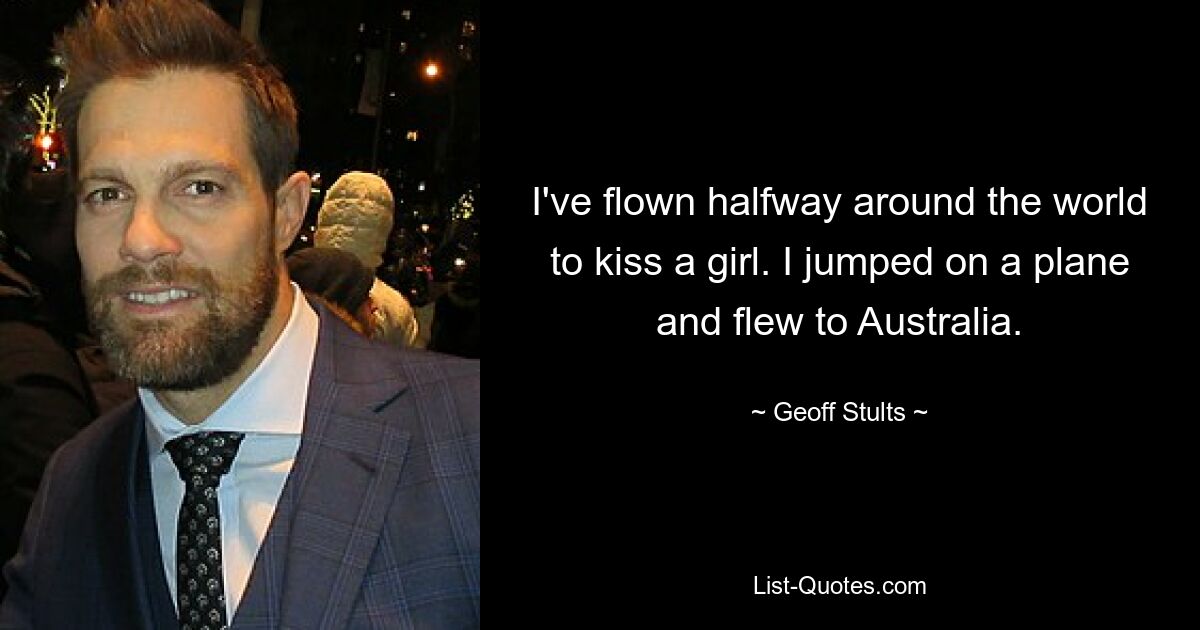 I've flown halfway around the world to kiss a girl. I jumped on a plane and flew to Australia. — © Geoff Stults