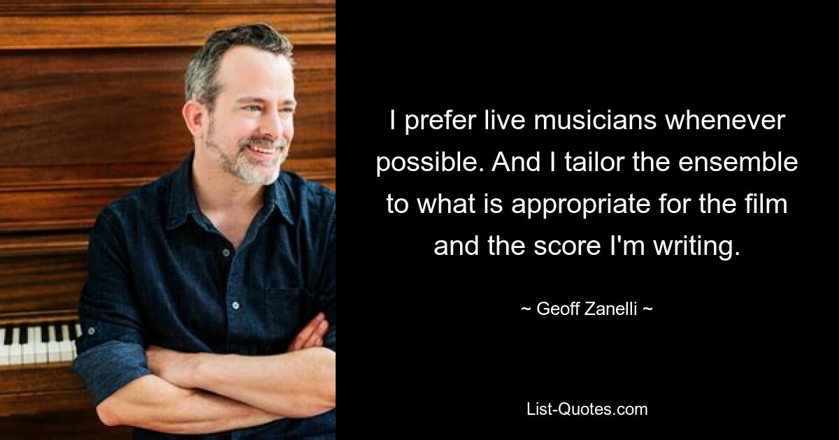 I prefer live musicians whenever possible. And I tailor the ensemble to what is appropriate for the film and the score I'm writing. — © Geoff Zanelli