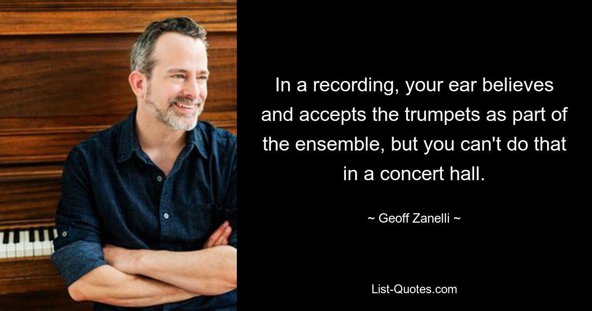 In a recording, your ear believes and accepts the trumpets as part of the ensemble, but you can't do that in a concert hall. — © Geoff Zanelli