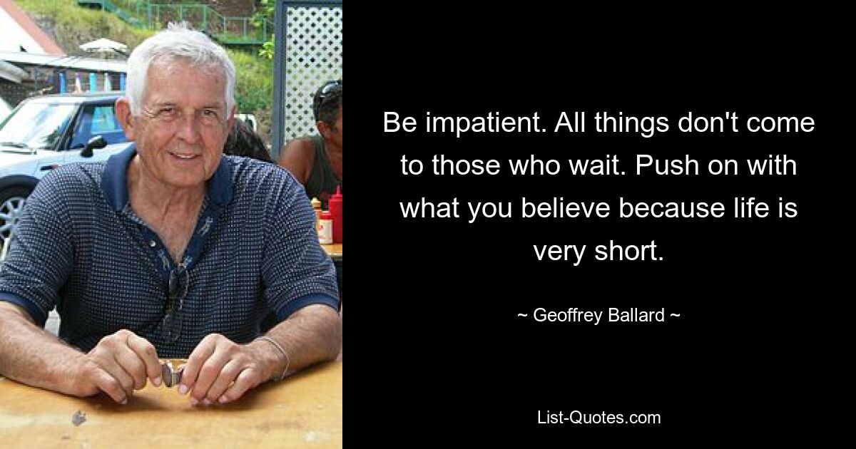 Be impatient. All things don't come to those who wait. Push on with what you believe because life is very short. — © Geoffrey Ballard