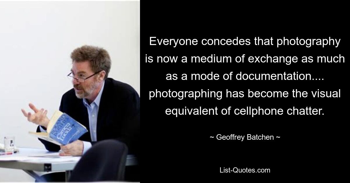 Everyone concedes that photography is now a medium of exchange as much as a mode of documentation.... photographing has become the visual equivalent of cellphone chatter. — © Geoffrey Batchen