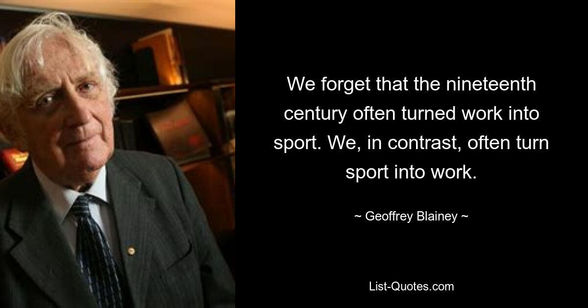 We forget that the nineteenth century often turned work into sport. We, in contrast, often turn sport into work. — © Geoffrey Blainey