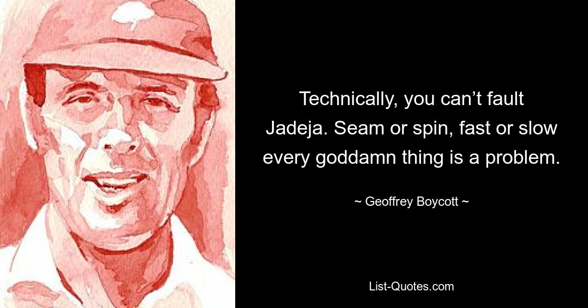 Technically, you can’t fault Jadeja. Seam or spin, fast or slow every goddamn thing is a problem. — © Geoffrey Boycott