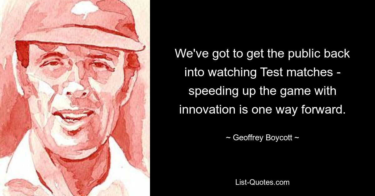 We've got to get the public back into watching Test matches - speeding up the game with innovation is one way forward. — © Geoffrey Boycott