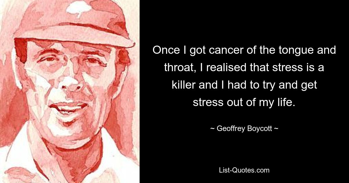 Once I got cancer of the tongue and throat, I realised that stress is a killer and I had to try and get stress out of my life. — © Geoffrey Boycott