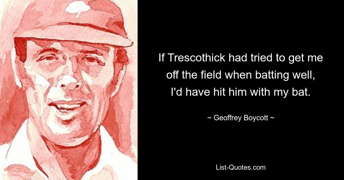 If Trescothick had tried to get me off the field when batting well, I'd have hit him with my bat. — © Geoffrey Boycott