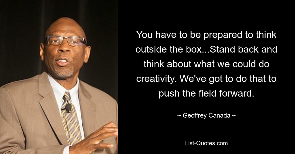 You have to be prepared to think outside the box...Stand back and think about what we could do creativity. We've got to do that to push the field forward. — © Geoffrey Canada