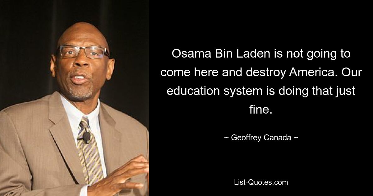 Osama Bin Laden is not going to come here and destroy America. Our education system is doing that just fine. — © Geoffrey Canada