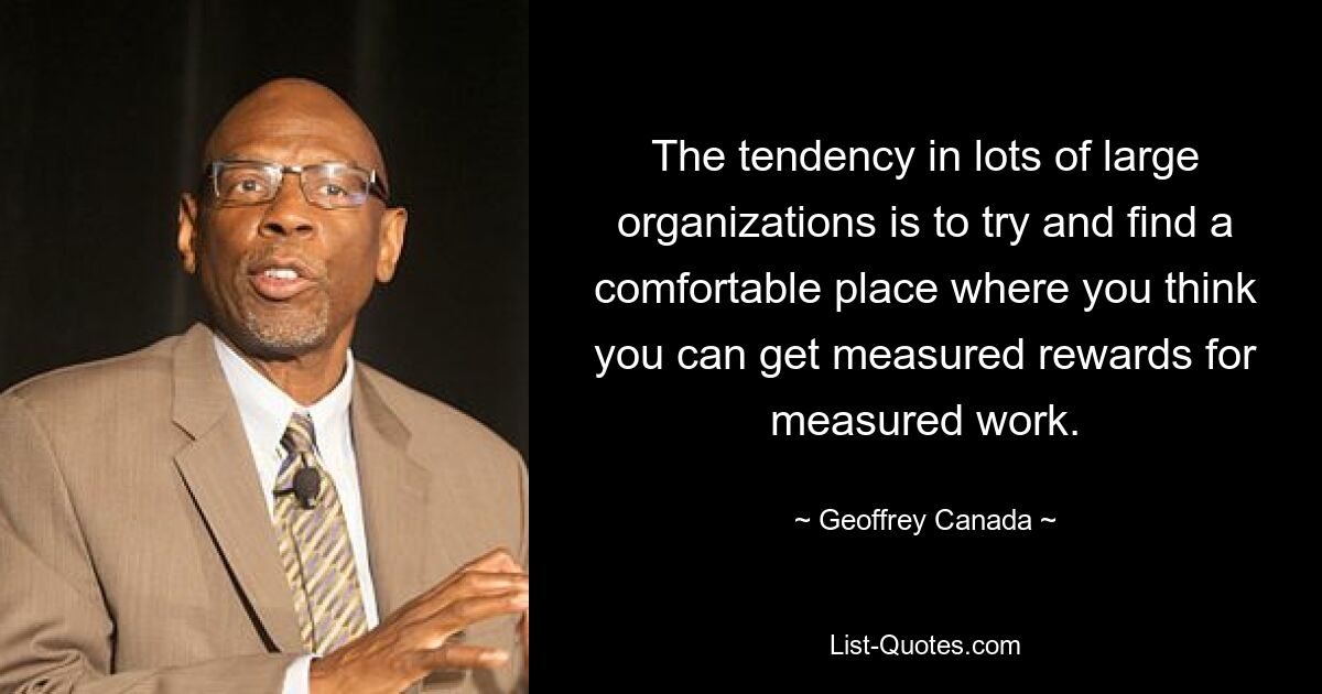 The tendency in lots of large organizations is to try and find a comfortable place where you think you can get measured rewards for measured work. — © Geoffrey Canada