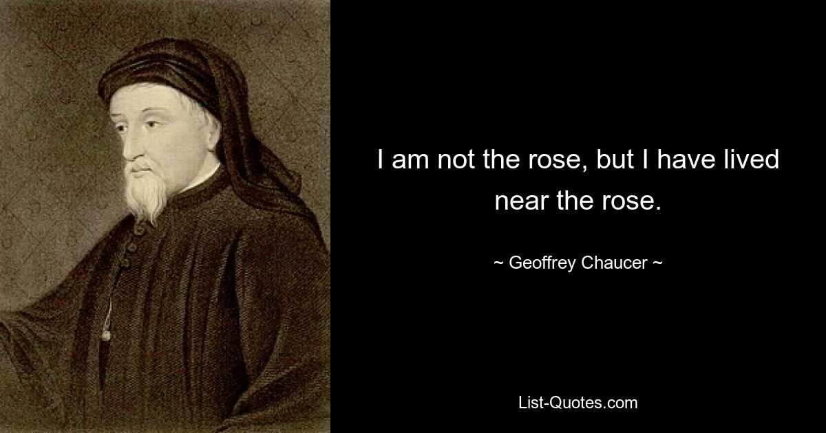 I am not the rose, but I have lived near the rose. — © Geoffrey Chaucer