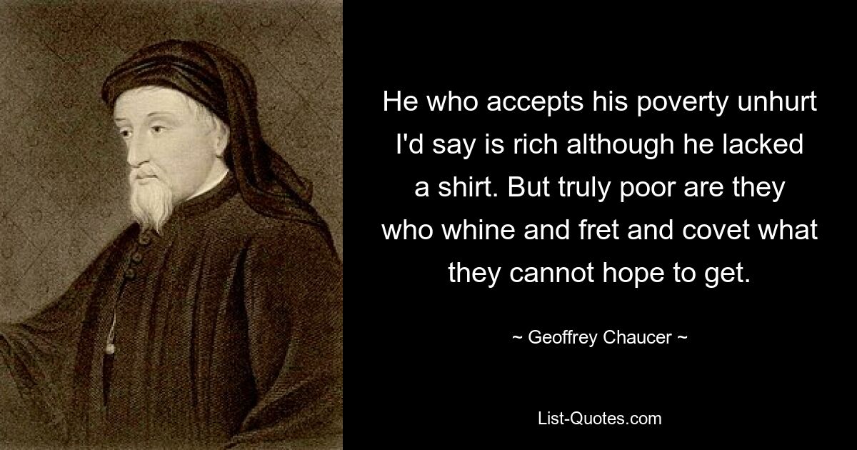 He who accepts his poverty unhurt I'd say is rich although he lacked a shirt. But truly poor are they who whine and fret and covet what they cannot hope to get. — © Geoffrey Chaucer