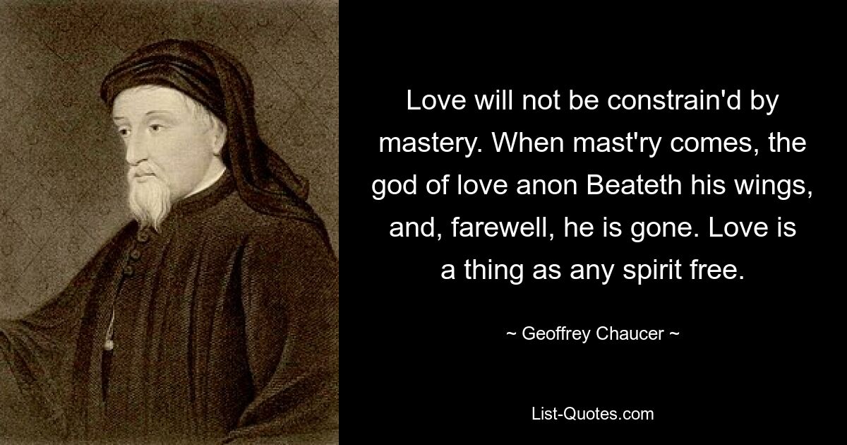 Love will not be constrain'd by mastery. When mast'ry comes, the god of love anon Beateth his wings, and, farewell, he is gone. Love is a thing as any spirit free. — © Geoffrey Chaucer