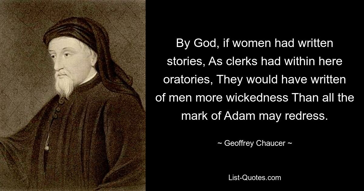 By God, if women had written stories, As clerks had within here oratories, They would have written of men more wickedness Than all the mark of Adam may redress. — © Geoffrey Chaucer