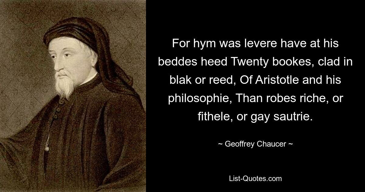 For hym was levere have at his beddes heed Twenty bookes, clad in blak or reed, Of Aristotle and his philosophie, Than robes riche, or fithele, or gay sautrie. — © Geoffrey Chaucer