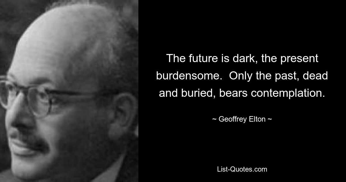 The future is dark, the present burdensome.  Only the past, dead and buried, bears contemplation. — © Geoffrey Elton